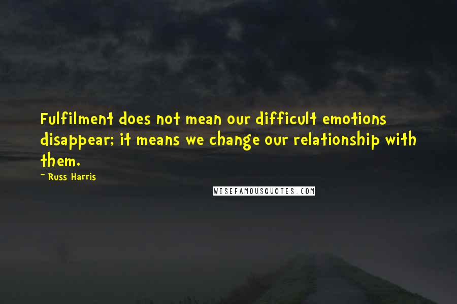 Russ Harris Quotes: Fulfilment does not mean our difficult emotions disappear; it means we change our relationship with them.