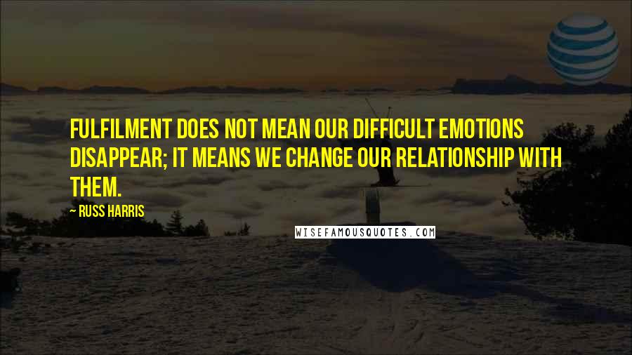 Russ Harris Quotes: Fulfilment does not mean our difficult emotions disappear; it means we change our relationship with them.
