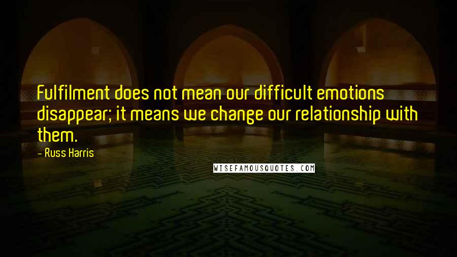 Russ Harris Quotes: Fulfilment does not mean our difficult emotions disappear; it means we change our relationship with them.