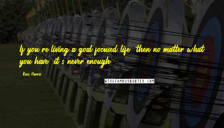 Russ Harris Quotes: If you're living a goal-focused life, then no matter what you have, it's never enough