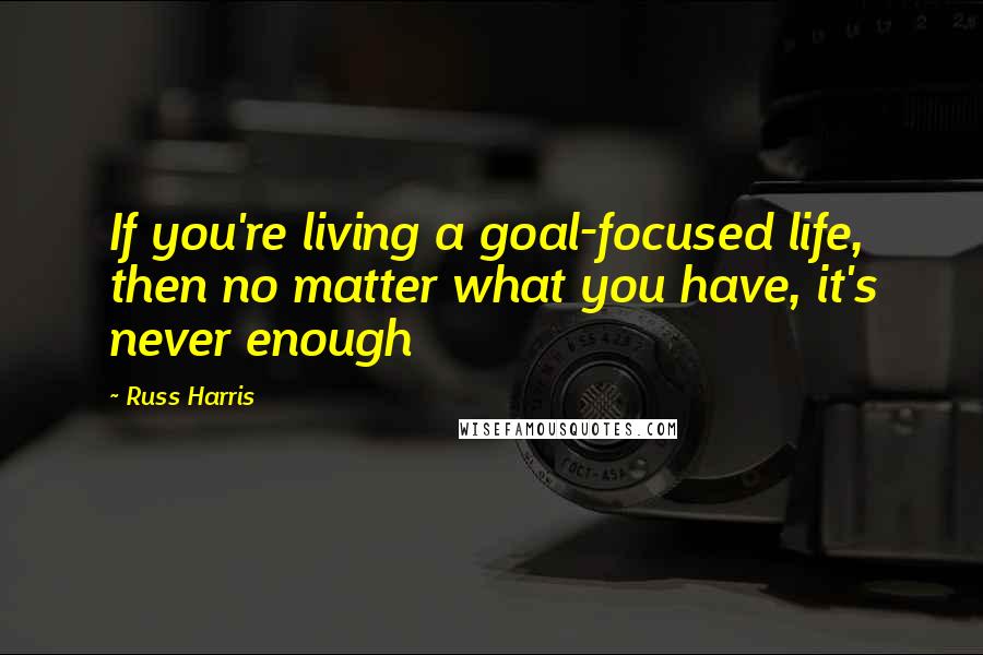 Russ Harris Quotes: If you're living a goal-focused life, then no matter what you have, it's never enough