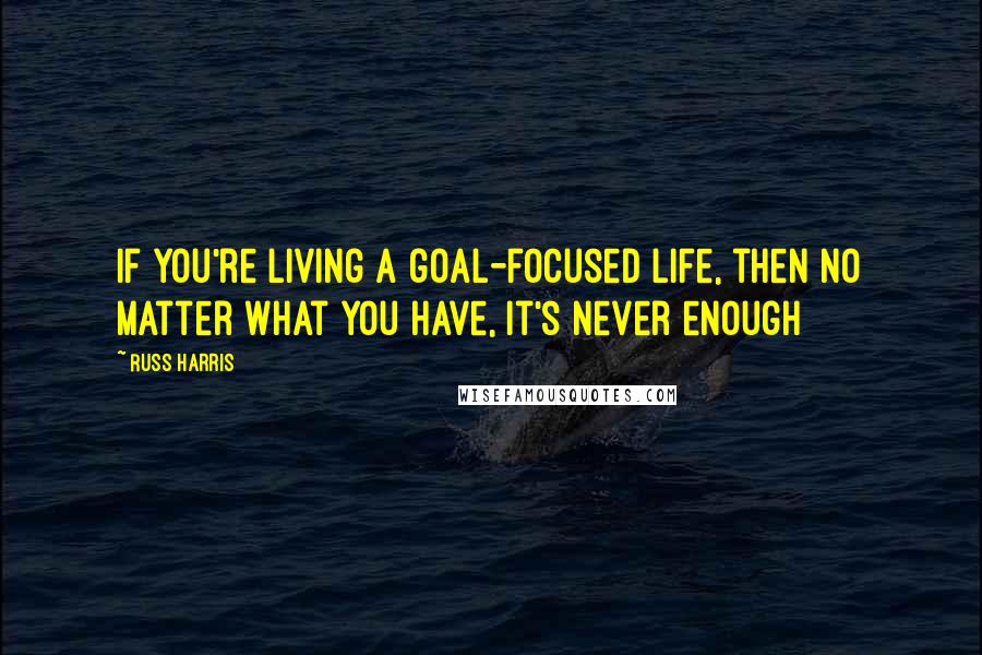 Russ Harris Quotes: If you're living a goal-focused life, then no matter what you have, it's never enough