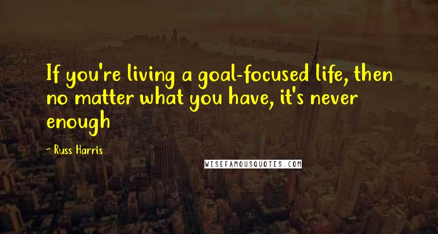 Russ Harris Quotes: If you're living a goal-focused life, then no matter what you have, it's never enough