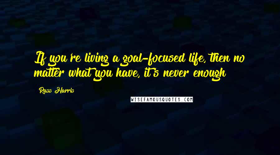 Russ Harris Quotes: If you're living a goal-focused life, then no matter what you have, it's never enough