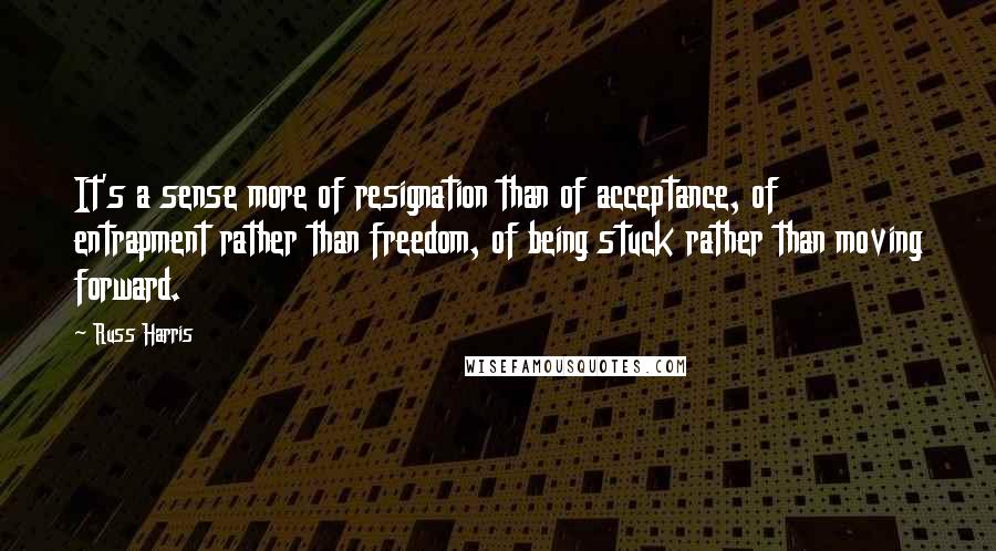 Russ Harris Quotes: It's a sense more of resignation than of acceptance, of entrapment rather than freedom, of being stuck rather than moving forward.