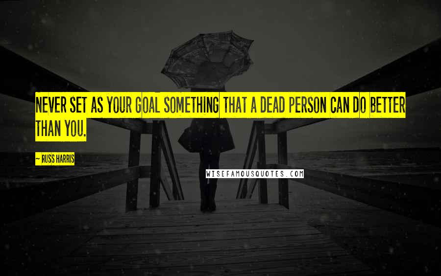 Russ Harris Quotes: Never set as your goal something that a dead person can do better than you.