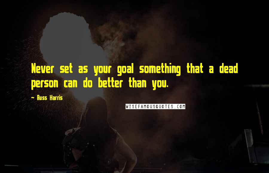 Russ Harris Quotes: Never set as your goal something that a dead person can do better than you.