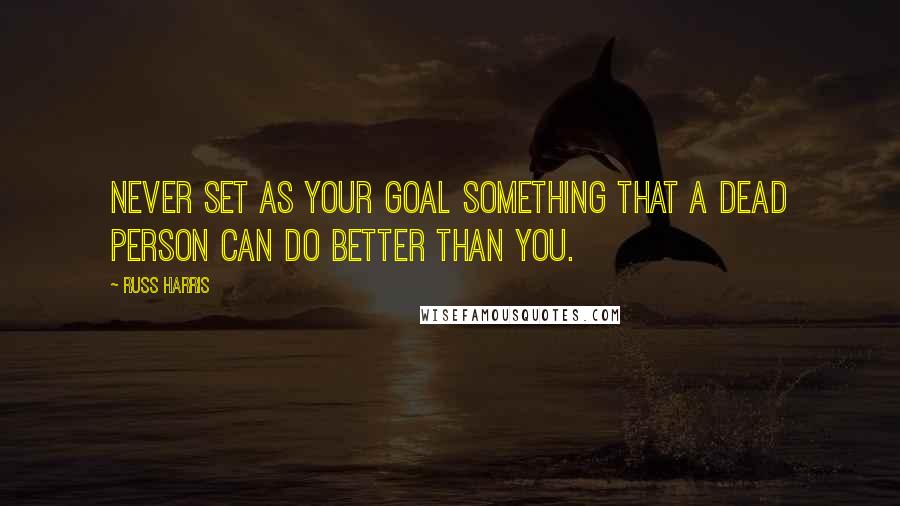 Russ Harris Quotes: Never set as your goal something that a dead person can do better than you.