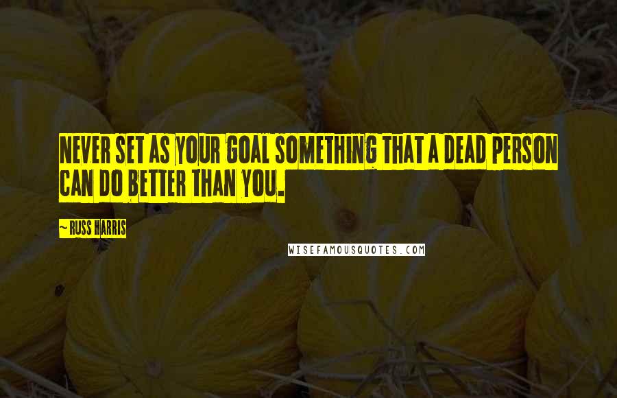 Russ Harris Quotes: Never set as your goal something that a dead person can do better than you.