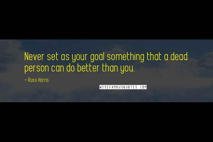 Russ Harris Quotes: Never set as your goal something that a dead person can do better than you.