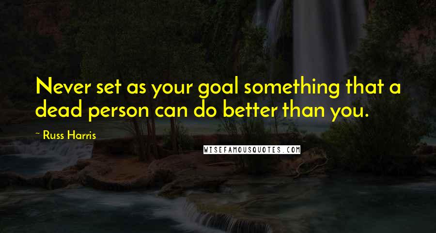 Russ Harris Quotes: Never set as your goal something that a dead person can do better than you.