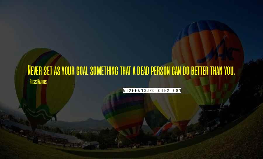 Russ Harris Quotes: Never set as your goal something that a dead person can do better than you.