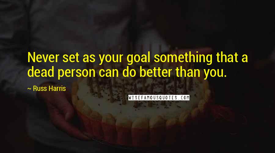 Russ Harris Quotes: Never set as your goal something that a dead person can do better than you.