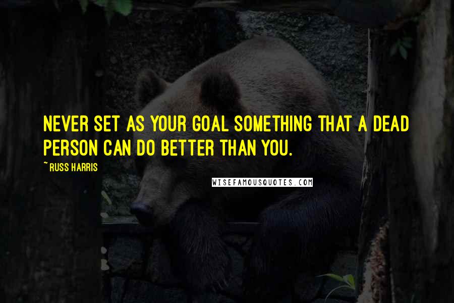 Russ Harris Quotes: Never set as your goal something that a dead person can do better than you.