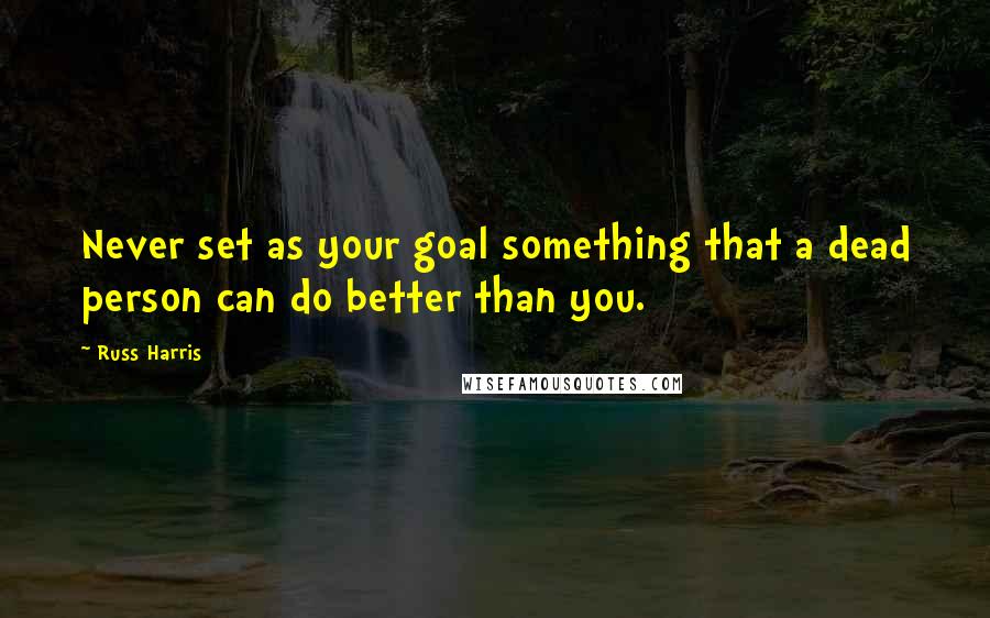 Russ Harris Quotes: Never set as your goal something that a dead person can do better than you.