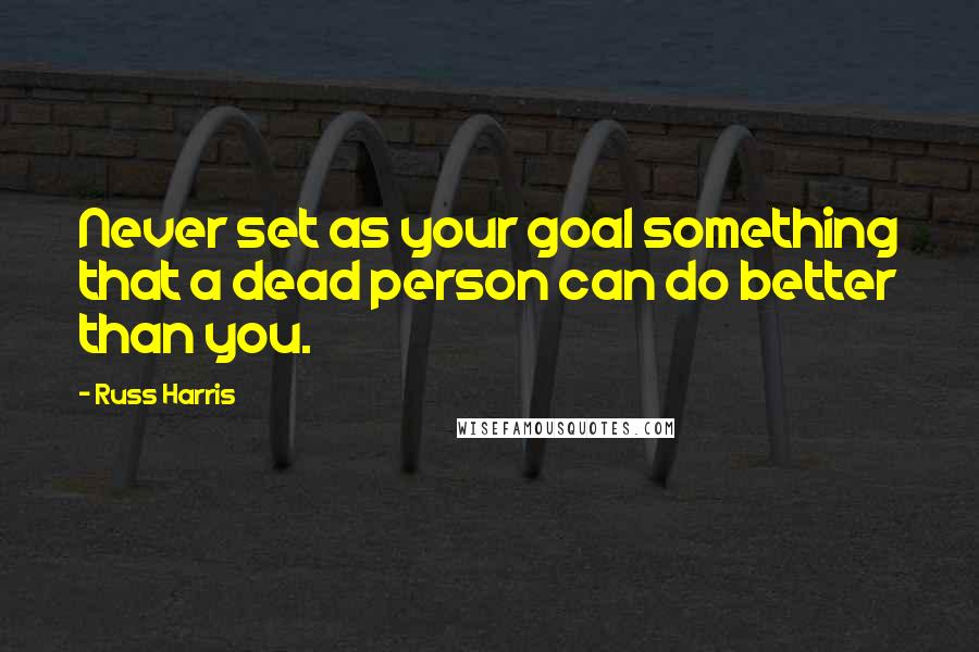 Russ Harris Quotes: Never set as your goal something that a dead person can do better than you.