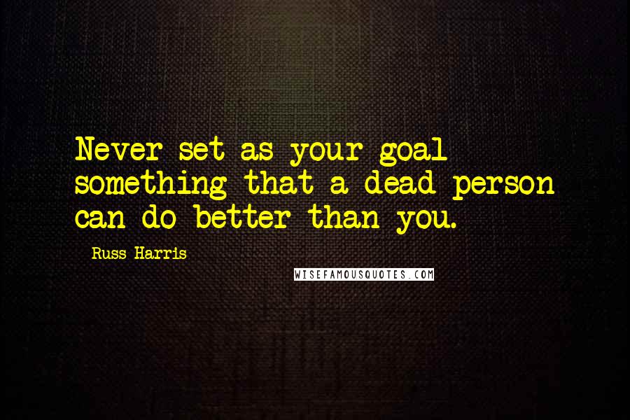 Russ Harris Quotes: Never set as your goal something that a dead person can do better than you.