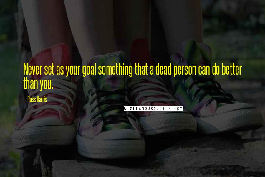 Russ Harris Quotes: Never set as your goal something that a dead person can do better than you.