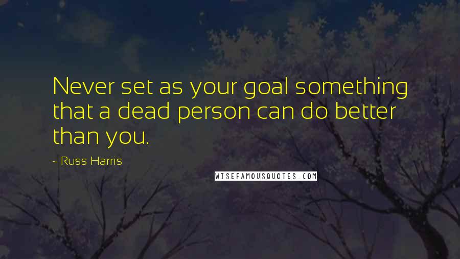 Russ Harris Quotes: Never set as your goal something that a dead person can do better than you.