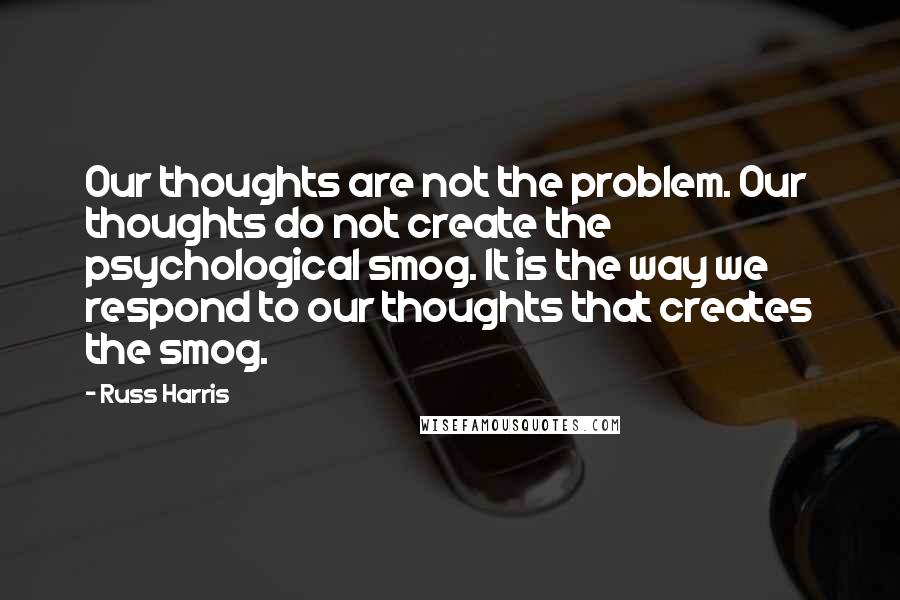 Russ Harris Quotes: Our thoughts are not the problem. Our thoughts do not create the psychological smog. It is the way we respond to our thoughts that creates the smog.