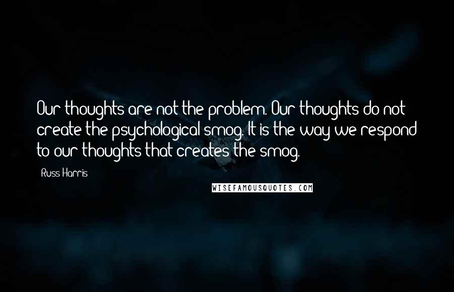 Russ Harris Quotes: Our thoughts are not the problem. Our thoughts do not create the psychological smog. It is the way we respond to our thoughts that creates the smog.