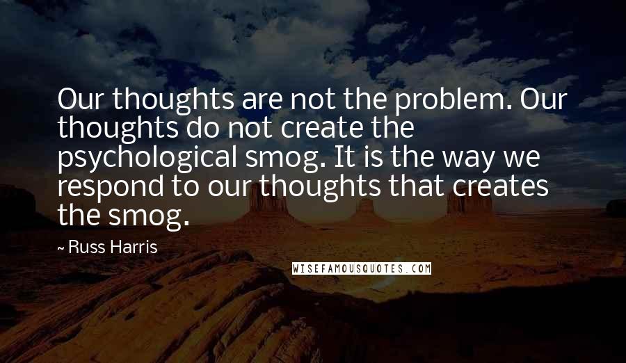 Russ Harris Quotes: Our thoughts are not the problem. Our thoughts do not create the psychological smog. It is the way we respond to our thoughts that creates the smog.