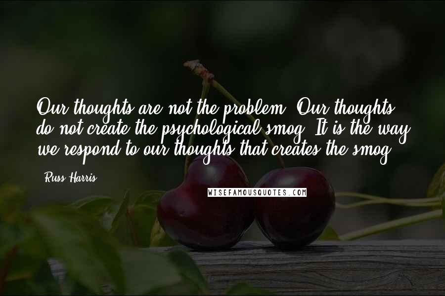 Russ Harris Quotes: Our thoughts are not the problem. Our thoughts do not create the psychological smog. It is the way we respond to our thoughts that creates the smog.