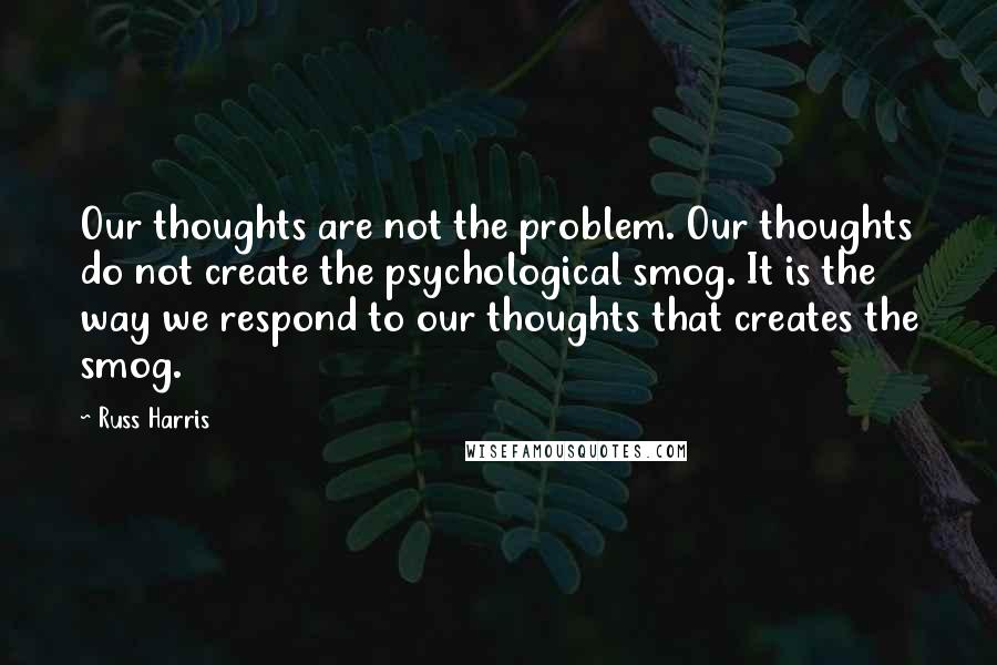 Russ Harris Quotes: Our thoughts are not the problem. Our thoughts do not create the psychological smog. It is the way we respond to our thoughts that creates the smog.