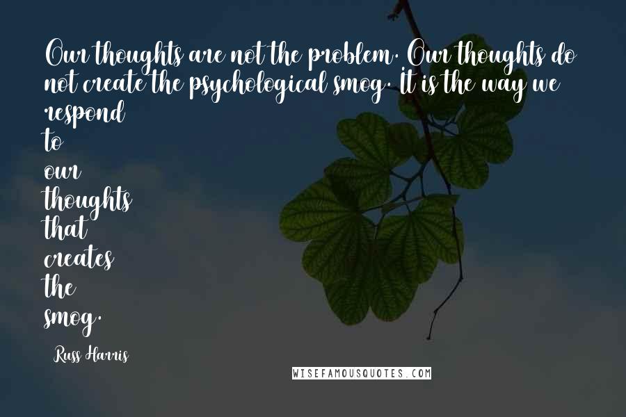Russ Harris Quotes: Our thoughts are not the problem. Our thoughts do not create the psychological smog. It is the way we respond to our thoughts that creates the smog.