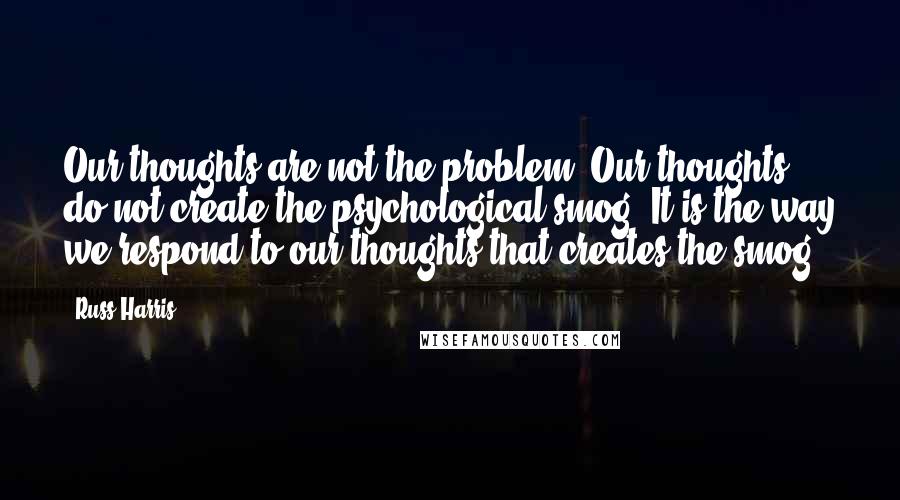 Russ Harris Quotes: Our thoughts are not the problem. Our thoughts do not create the psychological smog. It is the way we respond to our thoughts that creates the smog.