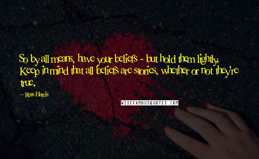 Russ Harris Quotes: So by all means, have your beliefs - but hold them lightly. Keep in mind that all beliefs are stories, whether or not they're true.