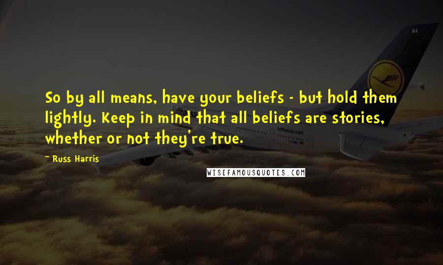 Russ Harris Quotes: So by all means, have your beliefs - but hold them lightly. Keep in mind that all beliefs are stories, whether or not they're true.
