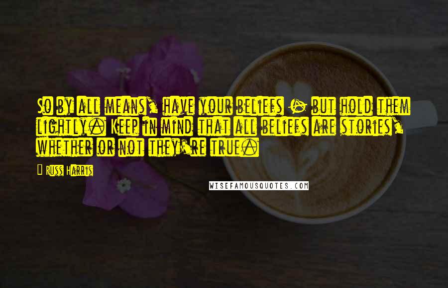 Russ Harris Quotes: So by all means, have your beliefs - but hold them lightly. Keep in mind that all beliefs are stories, whether or not they're true.