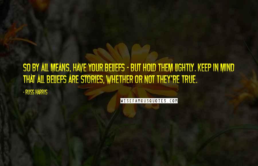 Russ Harris Quotes: So by all means, have your beliefs - but hold them lightly. Keep in mind that all beliefs are stories, whether or not they're true.
