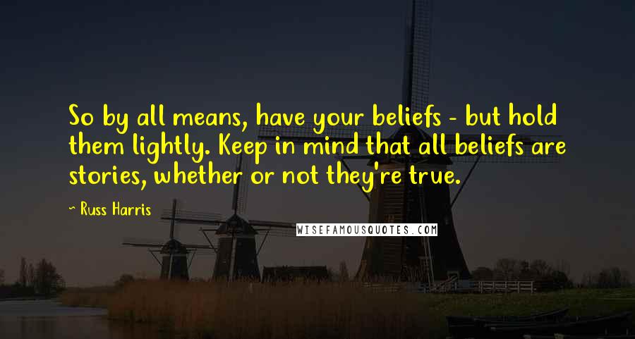 Russ Harris Quotes: So by all means, have your beliefs - but hold them lightly. Keep in mind that all beliefs are stories, whether or not they're true.