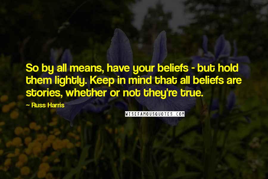 Russ Harris Quotes: So by all means, have your beliefs - but hold them lightly. Keep in mind that all beliefs are stories, whether or not they're true.