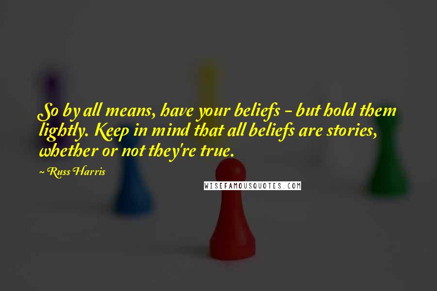 Russ Harris Quotes: So by all means, have your beliefs - but hold them lightly. Keep in mind that all beliefs are stories, whether or not they're true.