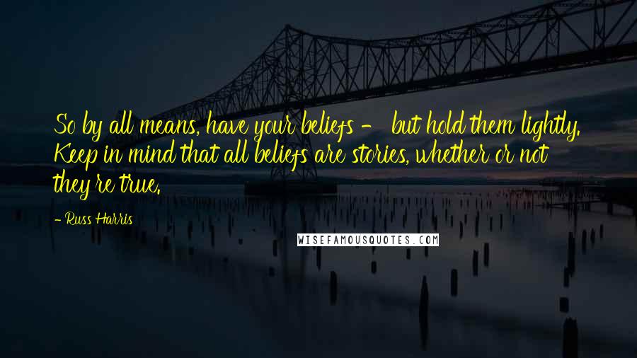 Russ Harris Quotes: So by all means, have your beliefs - but hold them lightly. Keep in mind that all beliefs are stories, whether or not they're true.