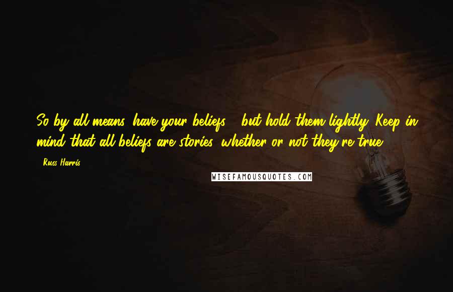 Russ Harris Quotes: So by all means, have your beliefs - but hold them lightly. Keep in mind that all beliefs are stories, whether or not they're true.