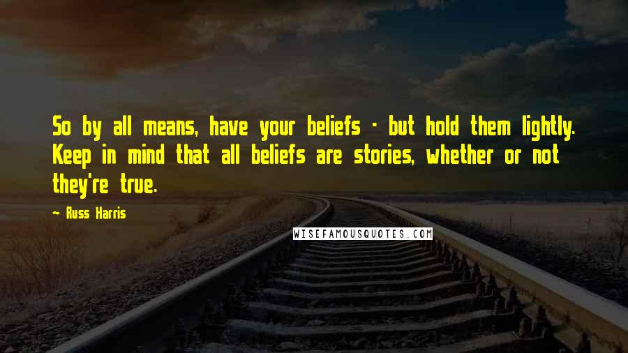 Russ Harris Quotes: So by all means, have your beliefs - but hold them lightly. Keep in mind that all beliefs are stories, whether or not they're true.