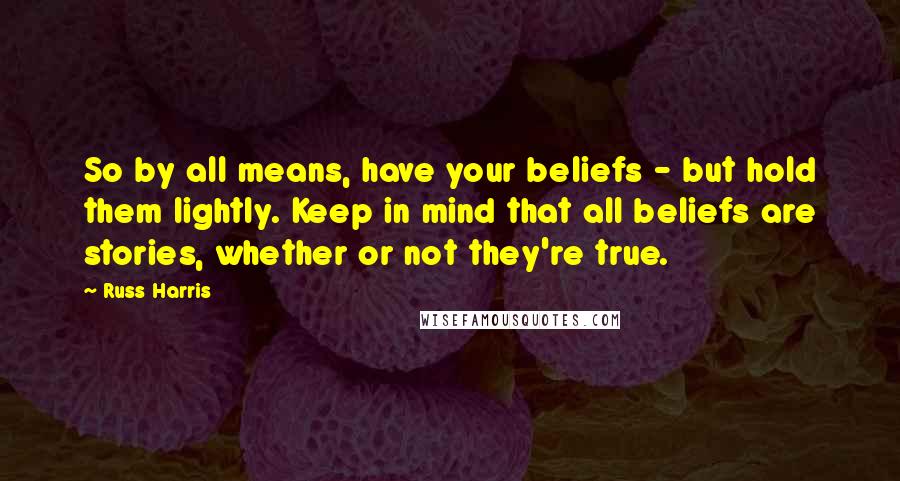 Russ Harris Quotes: So by all means, have your beliefs - but hold them lightly. Keep in mind that all beliefs are stories, whether or not they're true.