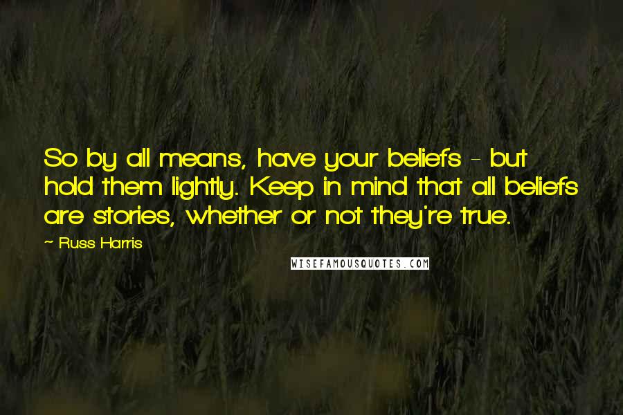 Russ Harris Quotes: So by all means, have your beliefs - but hold them lightly. Keep in mind that all beliefs are stories, whether or not they're true.