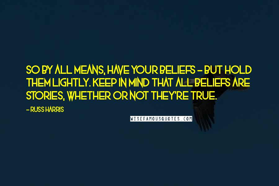 Russ Harris Quotes: So by all means, have your beliefs - but hold them lightly. Keep in mind that all beliefs are stories, whether or not they're true.