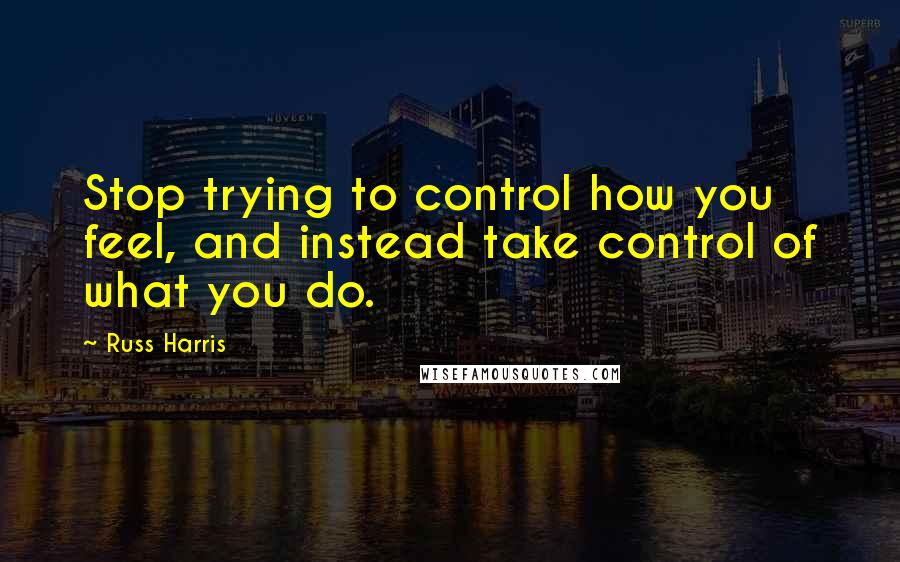 Russ Harris Quotes: Stop trying to control how you feel, and instead take control of what you do.