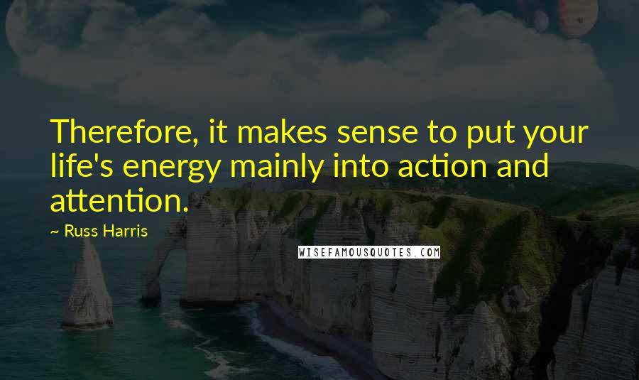 Russ Harris Quotes: Therefore, it makes sense to put your life's energy mainly into action and attention.