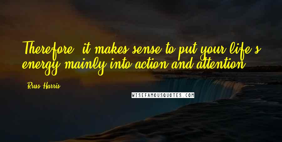 Russ Harris Quotes: Therefore, it makes sense to put your life's energy mainly into action and attention.
