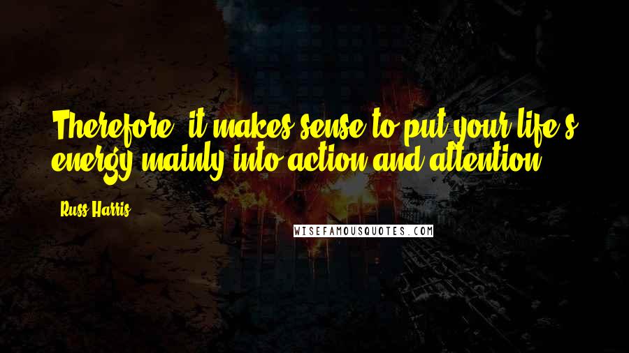 Russ Harris Quotes: Therefore, it makes sense to put your life's energy mainly into action and attention.