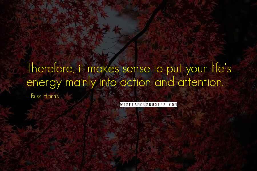 Russ Harris Quotes: Therefore, it makes sense to put your life's energy mainly into action and attention.