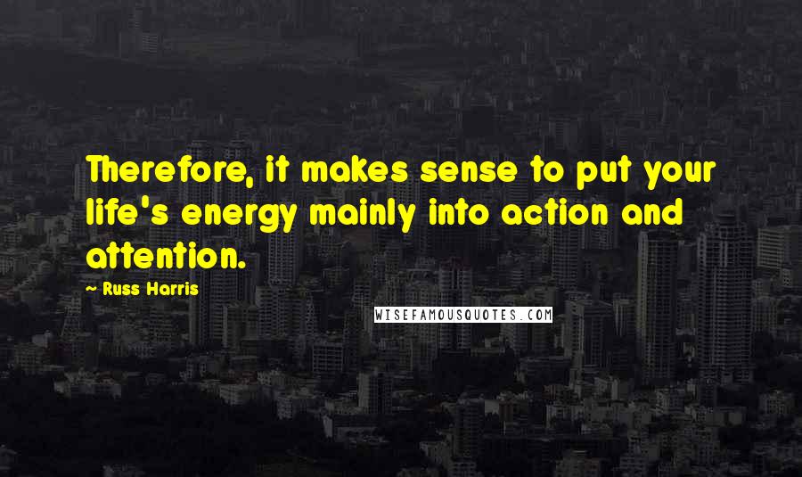 Russ Harris Quotes: Therefore, it makes sense to put your life's energy mainly into action and attention.