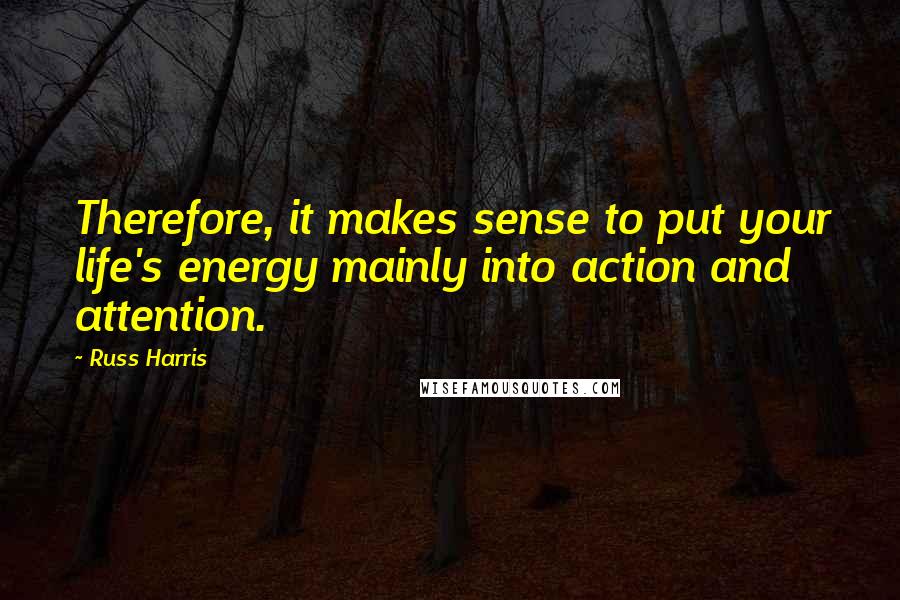 Russ Harris Quotes: Therefore, it makes sense to put your life's energy mainly into action and attention.